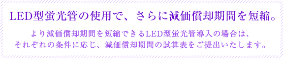 LED型蛍光管の使用で、さらに減価償却期間を短縮。